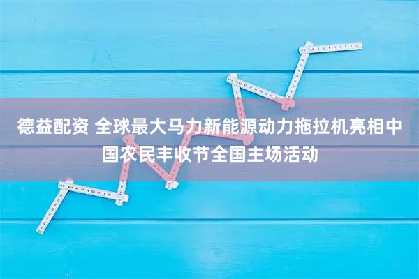 德益配资 全球最大马力新能源动力拖拉机亮相中国农民丰收节全国主场活动