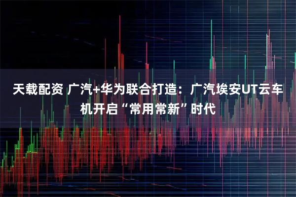天载配资 广汽+华为联合打造：广汽埃安UT云车机开启“常用常新”时代
