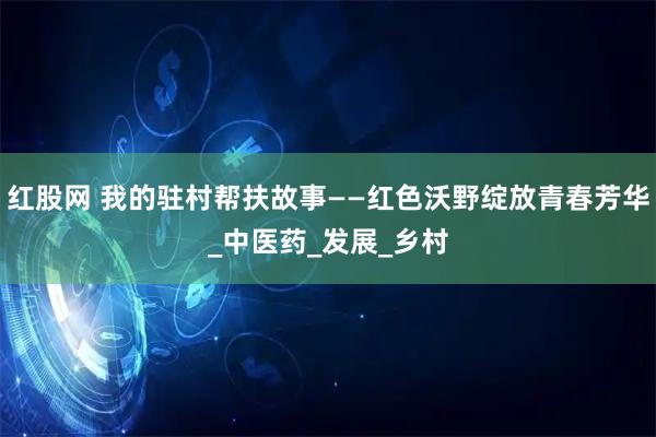 红股网 我的驻村帮扶故事——红色沃野绽放青春芳华_中医药_发展_乡村