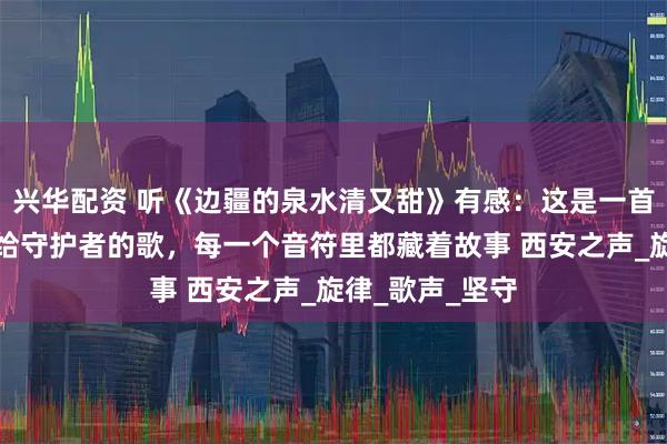 兴华配资 听《边疆的泉水清又甜》有感：这是一首唱给边疆、唱给守护者的歌，每一个音符里都藏着故事 西安之声_旋律_歌声_坚守