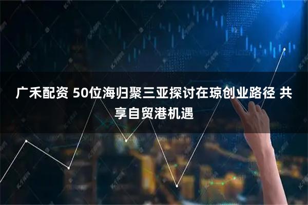 广禾配资 50位海归聚三亚探讨在琼创业路径 共享自贸港机遇