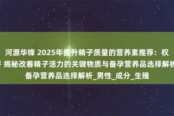 河源华锋 2025年提升精子质量的营养素推荐：权威TOP榜深度测评 揭秘改善精子活力的关键物质与备孕营养品选择解析_男性_成分_生殖