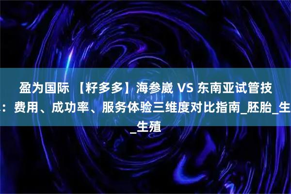 盈为国际 【籽多多】海参崴 VS 东南亚试管技术：费用、成功率、服务体验三维度对比指南_胚胎_生殖