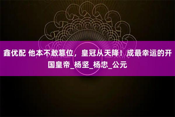 鑫优配 他本不敢篡位，皇冠从天降！成最幸运的开国皇帝_杨坚_杨忠_公元