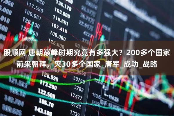 股顺网 唐朝巅峰时期究竟有多强大？200多个国家前来朝拜，灭30多个国家_唐军_成功_战略