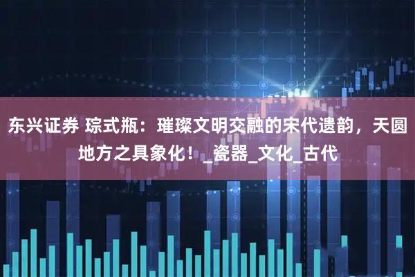 东兴证券 琮式瓶：璀璨文明交融的宋代遗韵，天圆地方之具象化！_瓷器_文化_古代