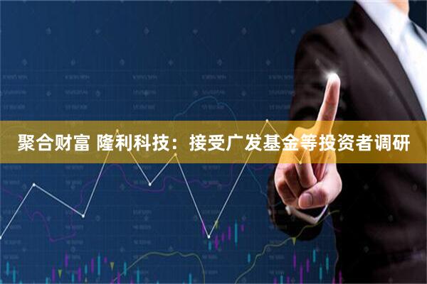 聚合财富 隆利科技：接受广发基金等投资者调研