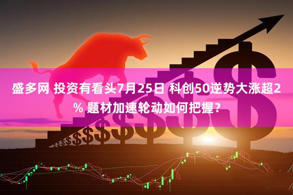 盛多网 投资有看头7月25日 科创50逆势大涨超2% 题材加速轮动如何把握？