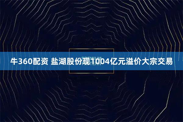 牛360配资 盐湖股份现1004亿元溢价大宗交易